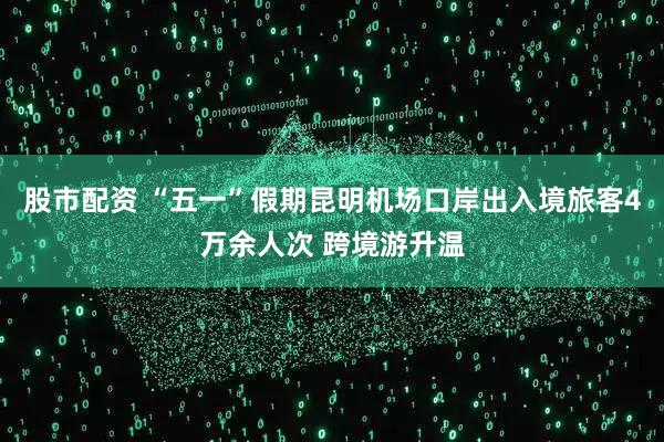 股市配资 “五一”假期昆明机场口岸出入境旅客4万余人次 跨境游升温