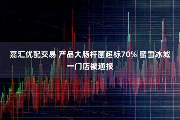 嘉汇优配交易 产品大肠杆菌超标70% 蜜雪冰城一门店被通报