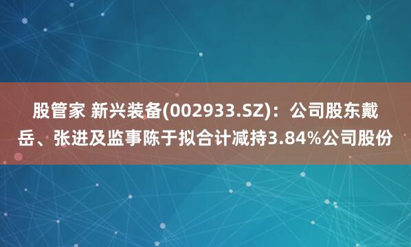 股管家 新兴装备(002933.SZ):公司股东戴岳、张进及监事陈于拟合计减持3.84%公司股份