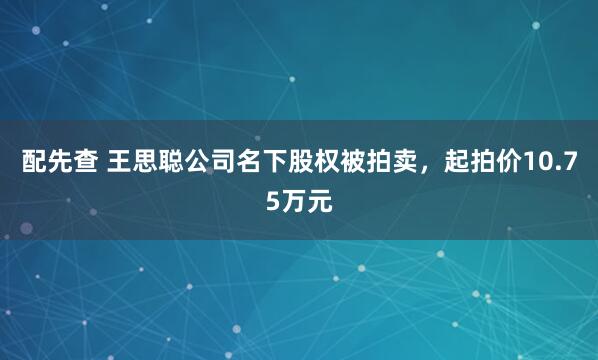 配先查 王思聪公司名下股权被拍卖，起拍价10.75万元
