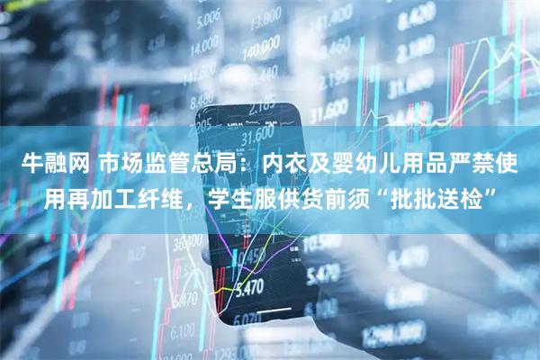 牛融网 市场监管总局：内衣及婴幼儿用品严禁使用再加工纤维，学生服供货前须“批批送检”