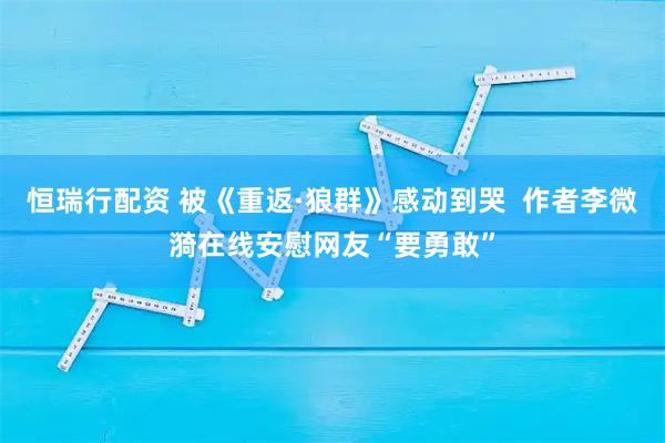 恒瑞行配资 被《重返·狼群》感动到哭  作者李微漪在线安慰网友“要勇敢”