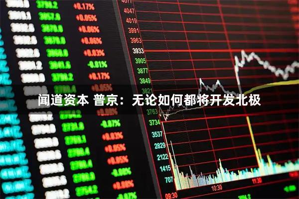 闻道资本 普京：无论如何都将开发北极