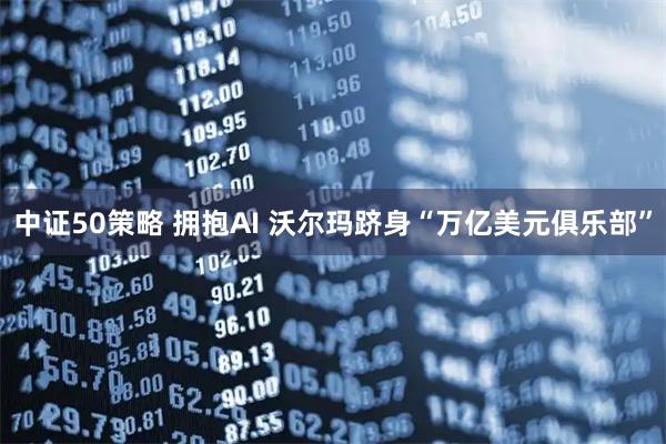 中证50策略 拥抱AI 沃尔玛跻身“万亿美元俱乐部”