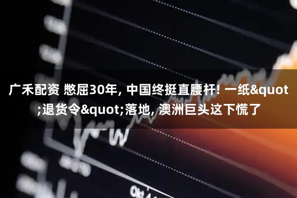 广禾配资 憋屈30年, 中国终挺直腰杆! 一纸"退货令"落地, 澳洲巨头这下慌了