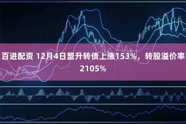 百进配资 12月4日盟升转债上涨153%，转股溢价率2105%