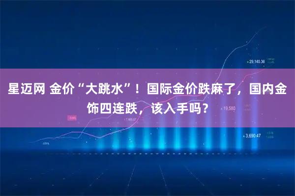 星迈网 金价“大跳水”！国际金价跌麻了，国内金饰四连跌，该入手吗？