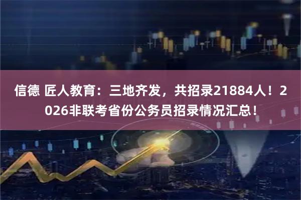 信德 匠人教育：三地齐发，共招录21884人！2026非联考省份公务员招录情况汇总！