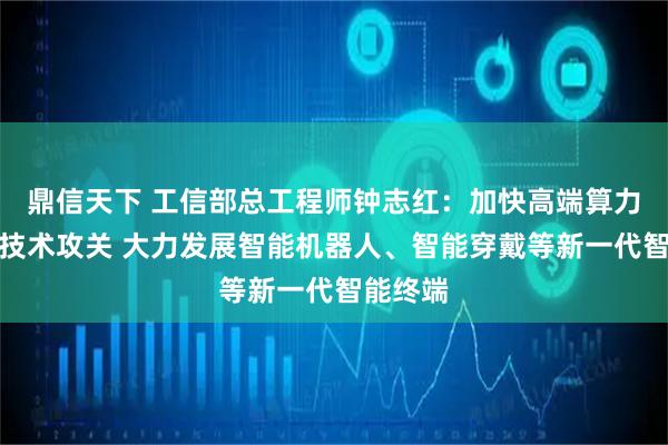 鼎信天下 工信部总工程师钟志红：加快高端算力芯片等技术攻关 大力发展智能机器人、智能穿戴等新一代智能终端