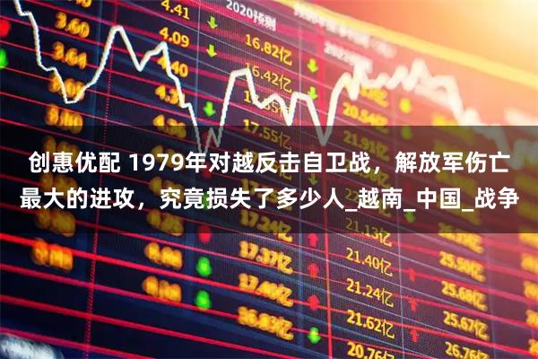 创惠优配 1979年对越反击自卫战，解放军伤亡最大的进攻，究竟损失了多少人_越南_中国_战争