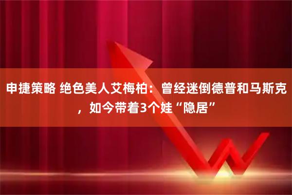 申捷策略 绝色美人艾梅柏：曾经迷倒德普和马斯克，如今带着3个娃“隐居”