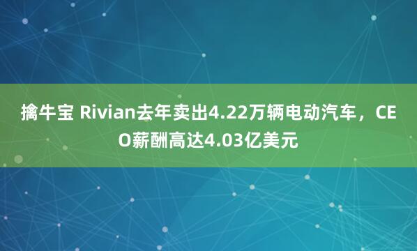 擒牛宝 Rivian去年卖出4.22万辆电动汽车，CEO薪酬高达4.03亿美元