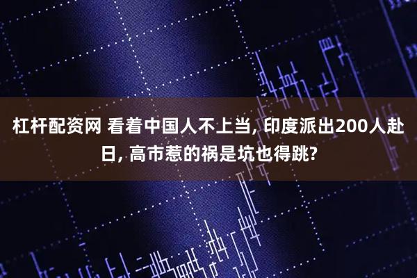 杠杆配资网 看着中国人不上当, 印度派出200人赴日, 高市惹的祸是坑也得跳?